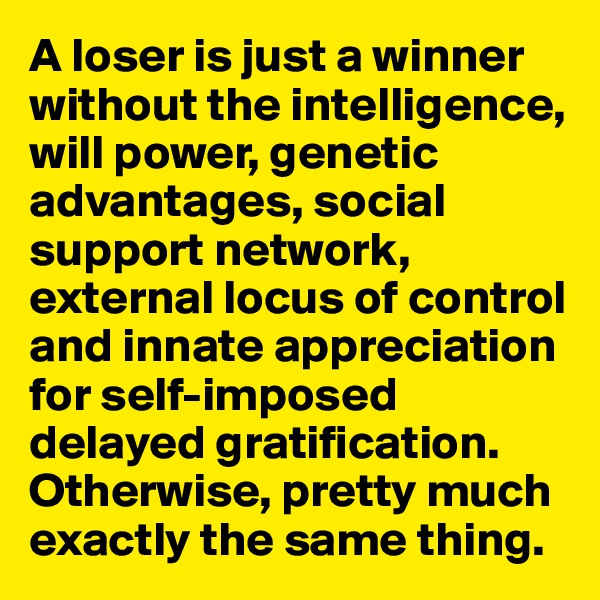 A loser is just a winner without the intelligence, will power, genetic advantages, social support network, external locus of control and innate appreciation for self-imposed delayed gratification. Otherwise, pretty much exactly the same thing.