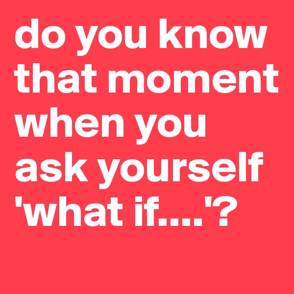 do you know that moment when you ask yourself 'what if....'?
