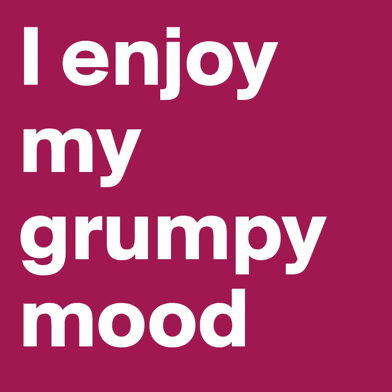I enjoy my grumpy mood