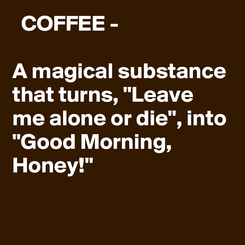   COFFEE - 

A magical substance that turns, "Leave me alone or die", into "Good Morning, Honey!"

