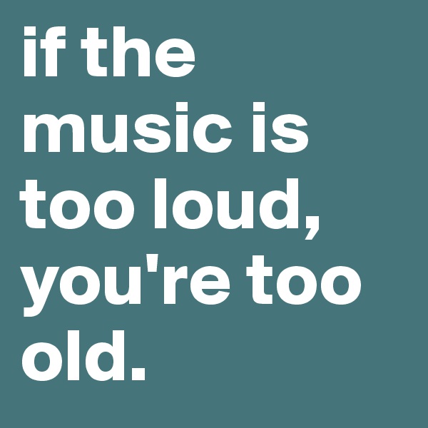 if the music is too loud, you're too old. 