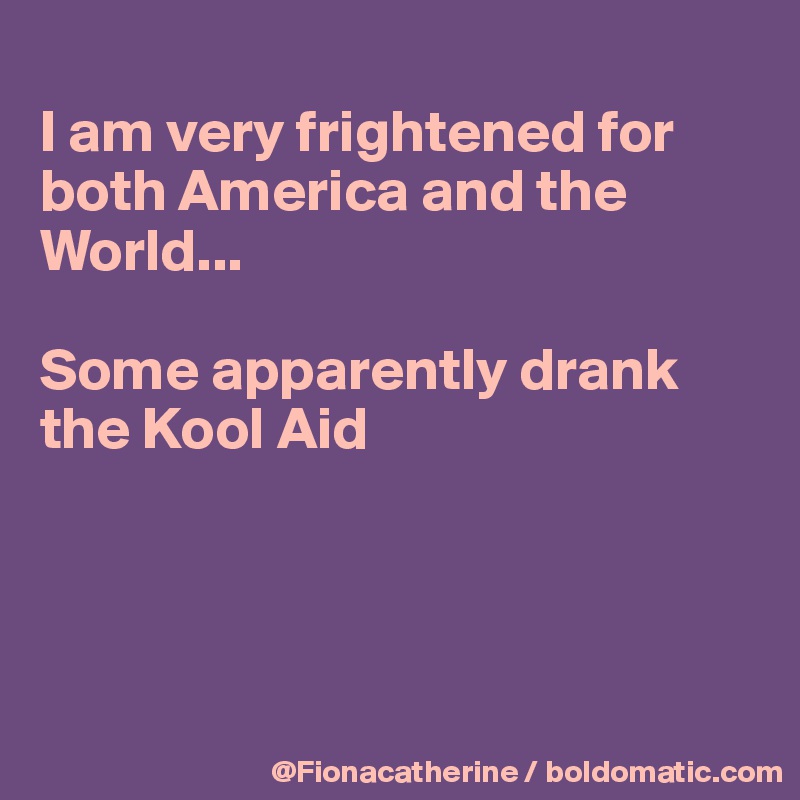 
I am very frightened for both America and the 
World...

Some apparently drank
the Kool Aid




