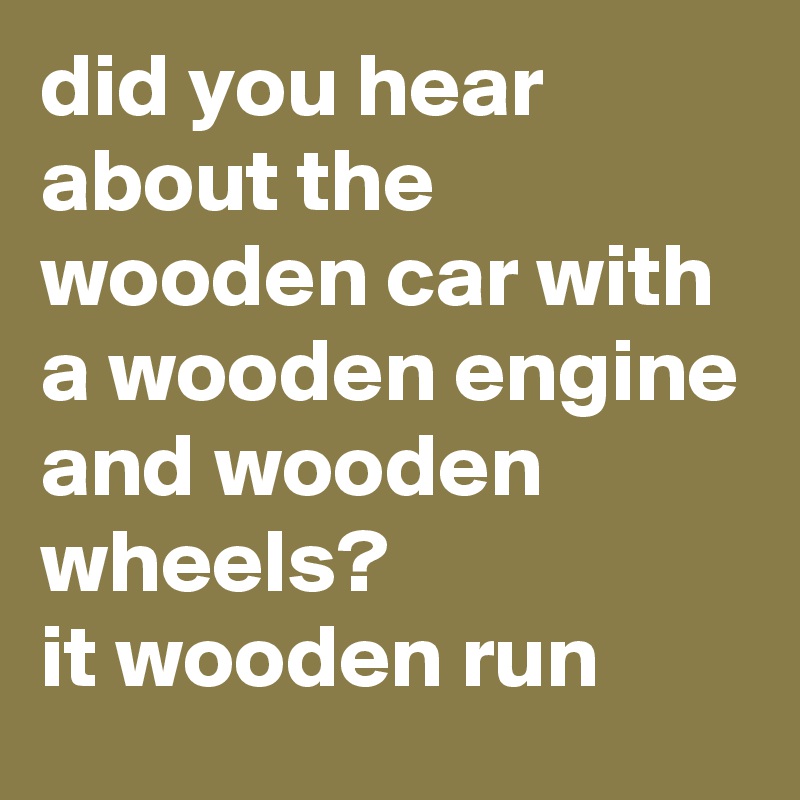 did you hear about the wooden car with a wooden engine and wooden wheels?                   it wooden run