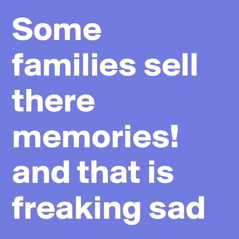 Some families sell there memories! and that is freaking sad 