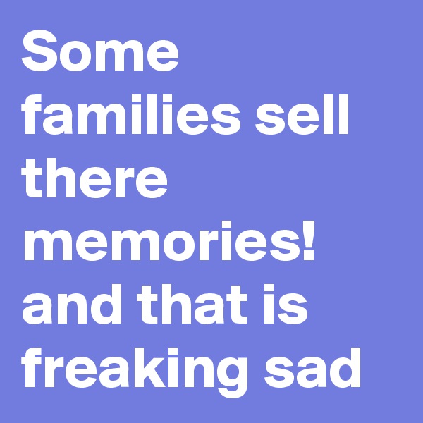 Some families sell there memories! and that is freaking sad 