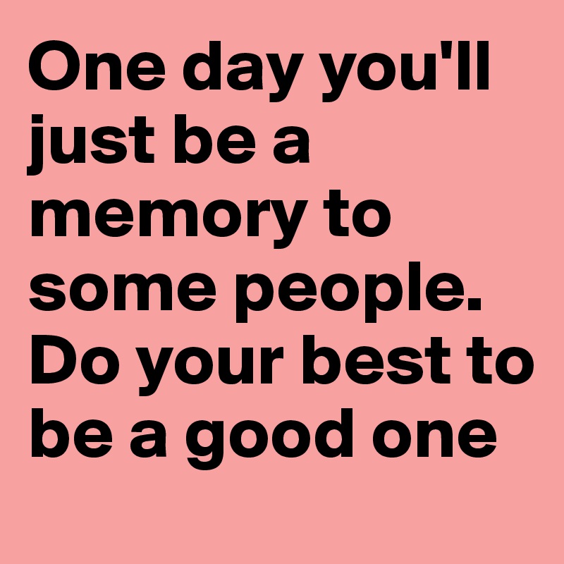 One day you'll just be a memory to some people. Do your best to be a good one