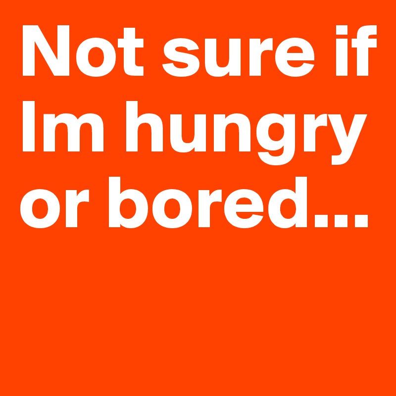 Not sure if Im hungry or bored...
