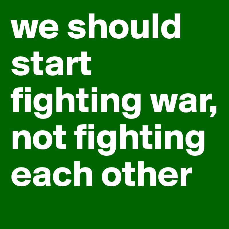 we should start fighting war, not fighting each other