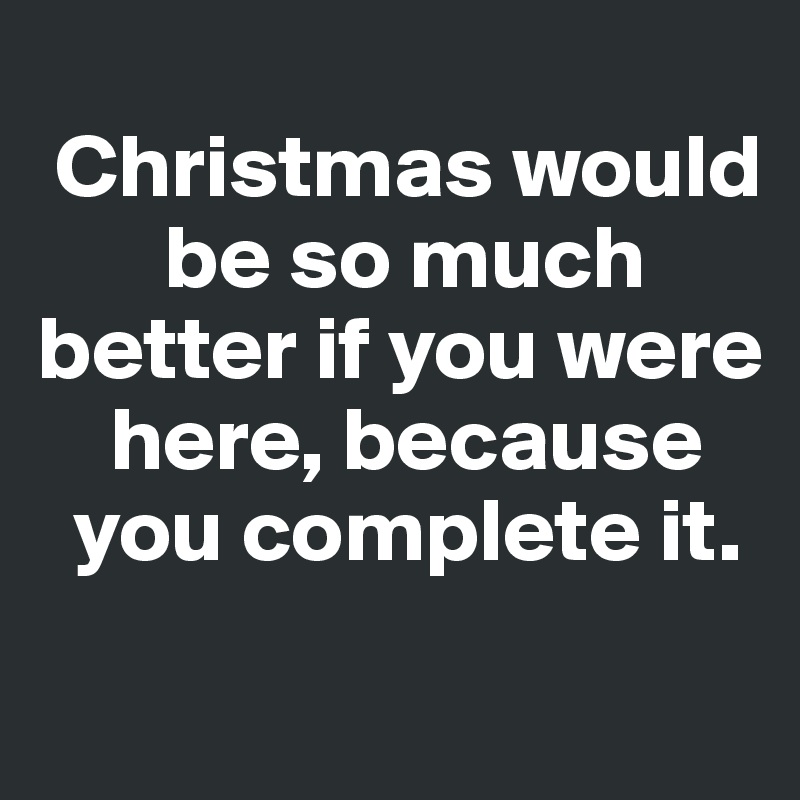 
 Christmas would   
       be so much  better if you were 
    here, because   
  you complete it. 
