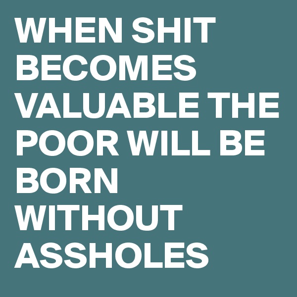 WHEN SHIT BECOMES 
VALUABLE THE POOR WILL BE BORN WITHOUT ASSHOLES