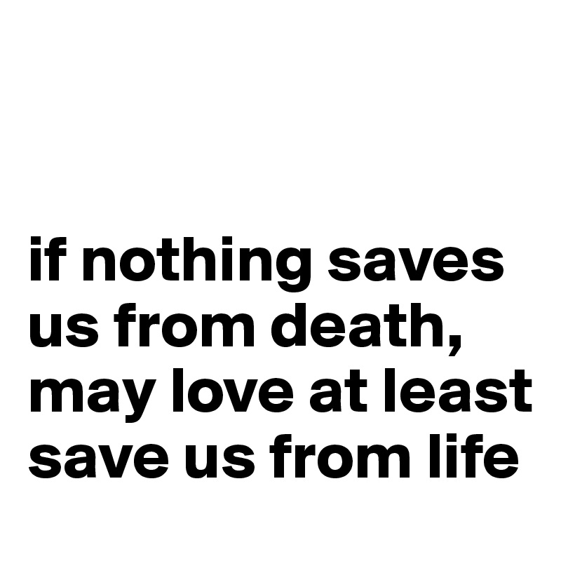 


if nothing saves us from death, may love at least save us from life