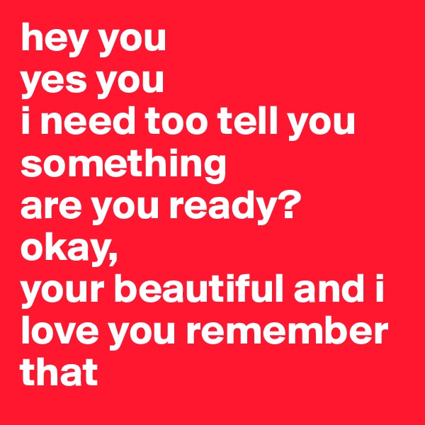 hey you 
yes you 
i need too tell you something 
are you ready?
okay,
your beautiful and i love you remember that 