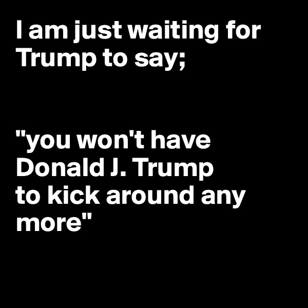 I am just waiting for Trump to say;


"you won't have Donald J. Trump
to kick around any
more"

