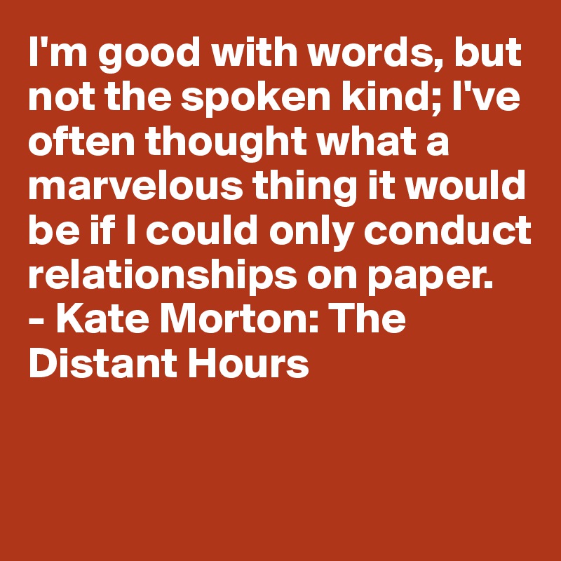 I'm good with words, but not the spoken kind; I've often thought what a marvelous thing it would be if I could only conduct relationships on paper.
- Kate Morton: The Distant Hours


