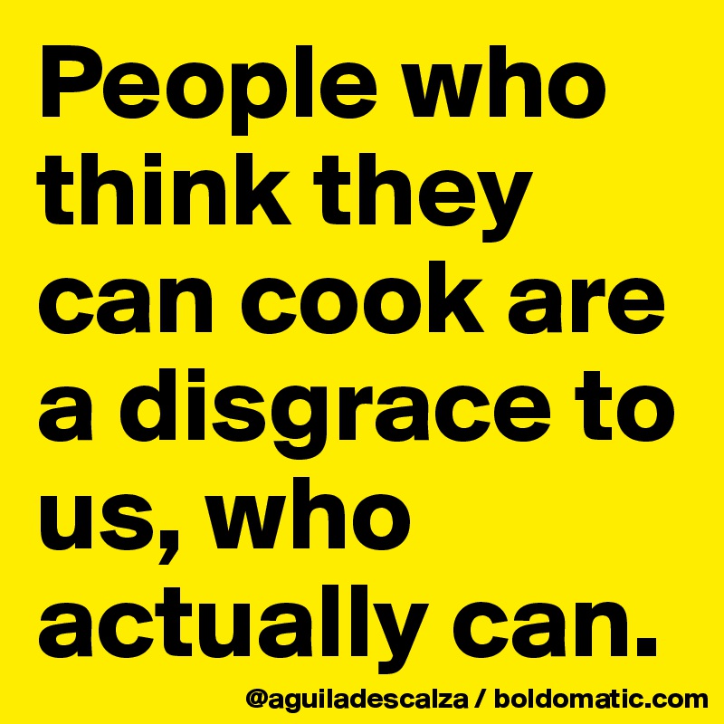 People who think they can cook are a disgrace to us, who actually can.