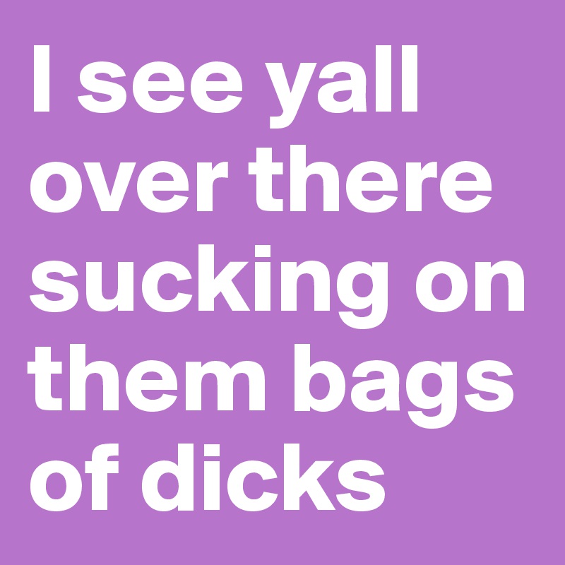 I see yall over there sucking on them bags of dicks