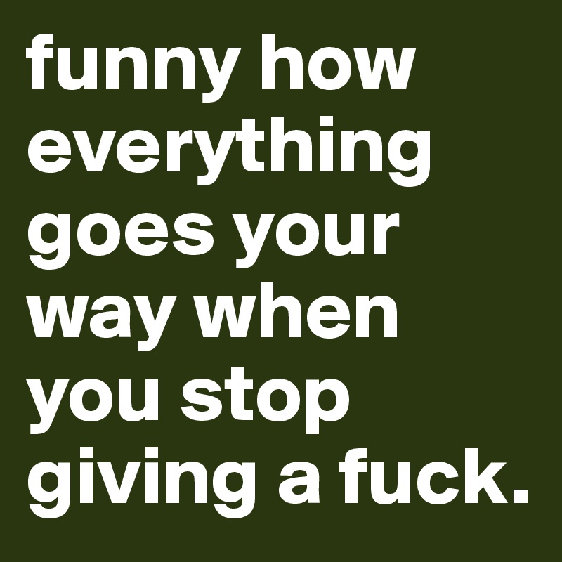funny how everything goes your way when you stop giving a fuck. 