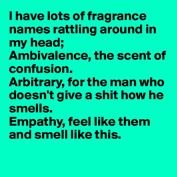 I have lots of fragrance names rattling around in my head;
Ambivalence, the scent of confusion.
Arbitrary, for the man who doesn't give a shit how he smells.
Empathy, feel like them 
and smell like this.

