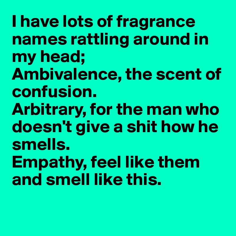 I have lots of fragrance names rattling around in my head;
Ambivalence, the scent of confusion.
Arbitrary, for the man who doesn't give a shit how he smells.
Empathy, feel like them 
and smell like this.

