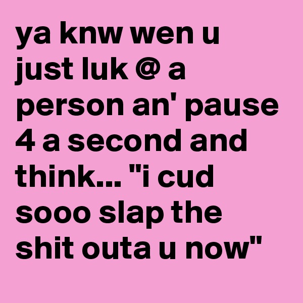 ya knw wen u just luk @ a person an' pause 4 a second and think... "i cud sooo slap the shit outa u now"