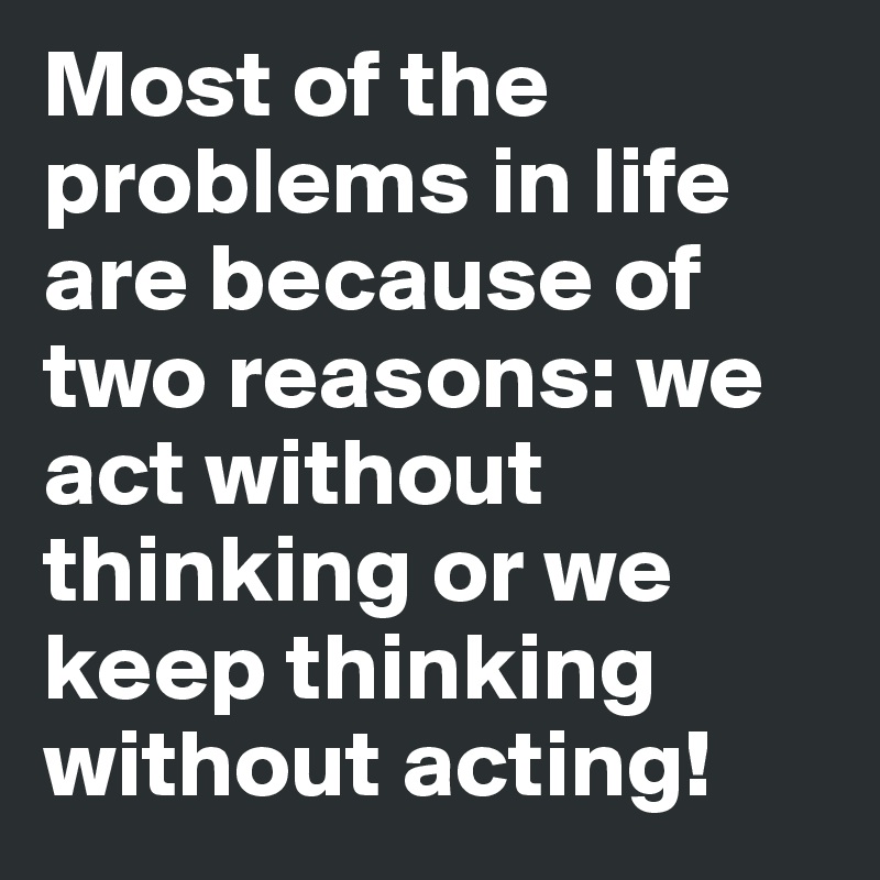 Most of the problems in life are because of two reasons: we act without thinking or we keep thinking without acting!