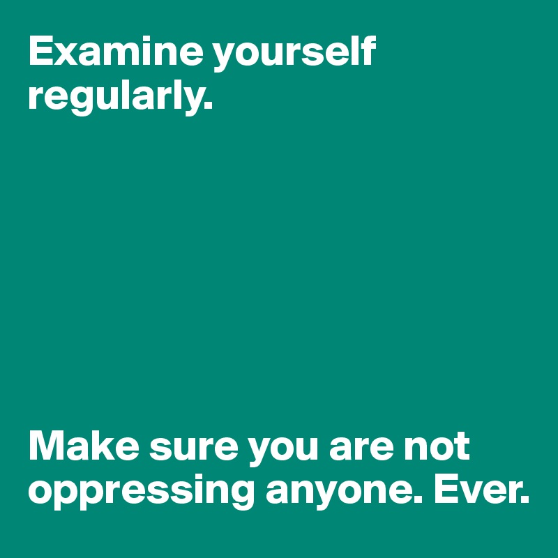 Examine yourself regularly. 







Make sure you are not oppressing anyone. Ever.