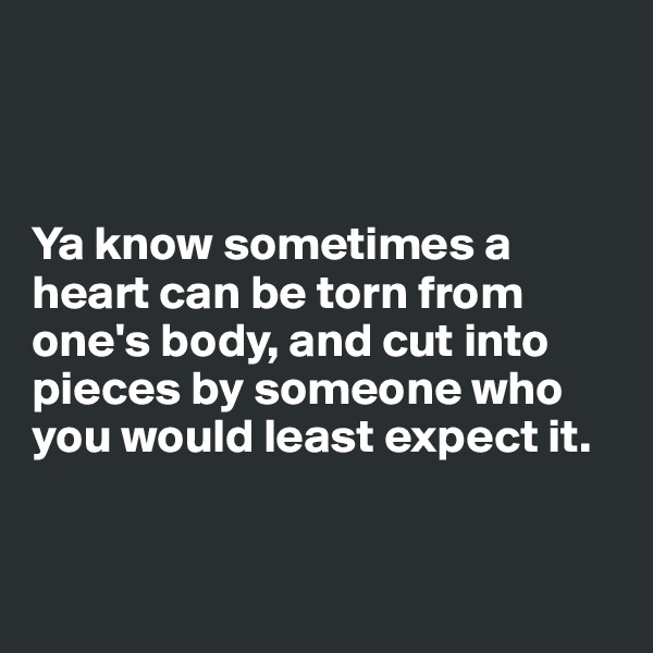 



Ya know sometimes a heart can be torn from one's body, and cut into pieces by someone who you would least expect it. 


