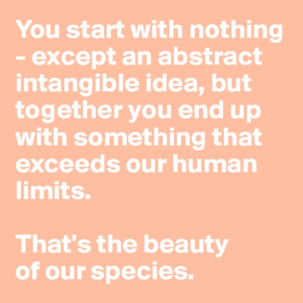 You start with nothing - except an abstract intangible idea, but together you end up with something that exceeds our human limits. 

That's the beauty 
of our species.