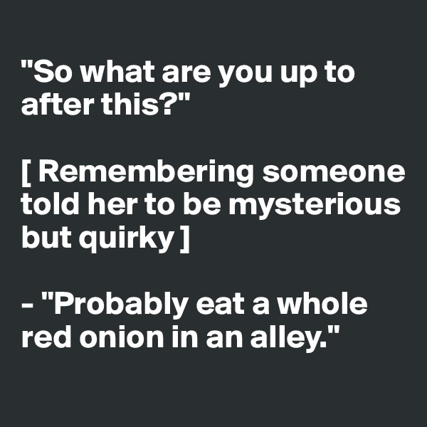 
"So what are you up to after this?"

[ Remembering someone 
told her to be mysterious but quirky ] 

- "Probably eat a whole red onion in an alley."
