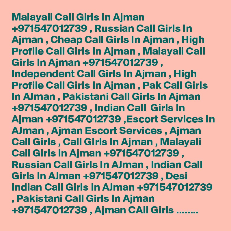 Malayali Call Girls In Ajman +971547012739 , Russian Call Girls In Ajman , Cheap Call Girls In Ajman , High Profile Call Girls In Ajman , Malayali Call Girls In Ajman +971547012739 , Independent Call Girls In Ajman , High Profile Call Girls In Ajman , Pak Call Girls In AJman , Pakistani Call Girls In Ajman +971547012739 , Indian Call  Girls In Ajman +971547012739 ,Escort Services In AJman , Ajman Escort Services , Ajman Call Girls , Call GIrls In Ajman , Malayali Call Girls In Ajman +971547012739 , Russian Call Girls In AJman , Indian Call Girls In AJman +971547012739 , Desi Indian Call Girls In AJman +971547012739 , Pakistani Call Girls In Ajman +971547012739 , Ajman CAll Girls ........