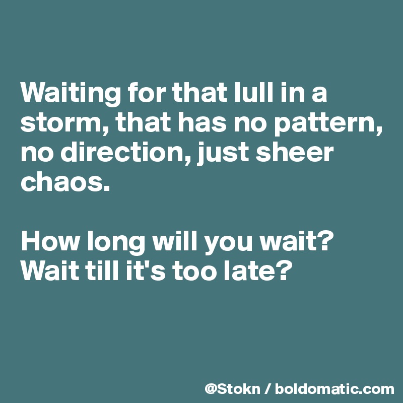 

Waiting for that lull in a storm, that has no pattern, no direction, just sheer chaos.

How long will you wait? Wait till it's too late?


