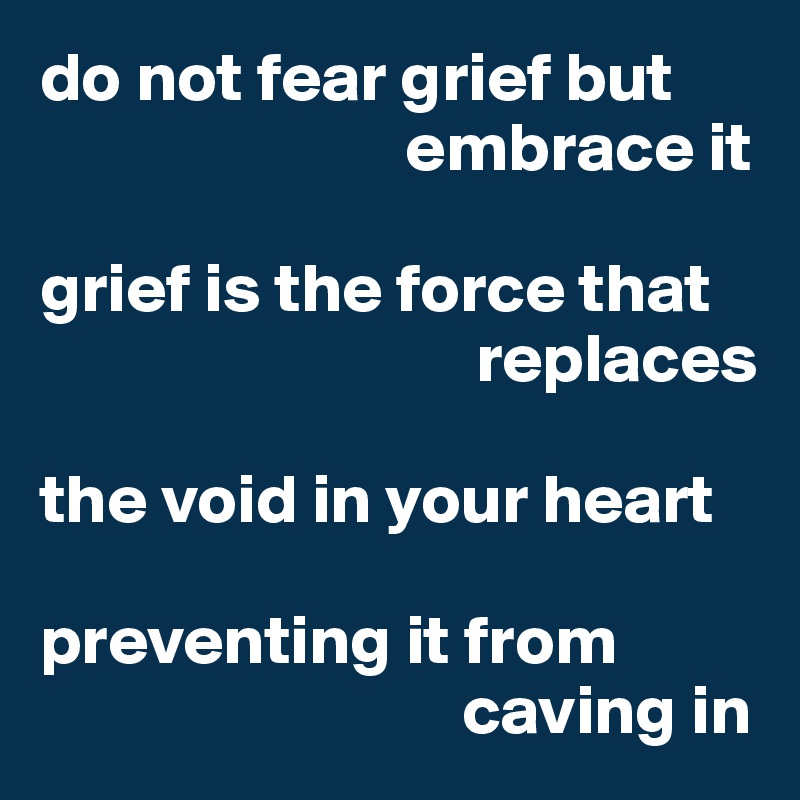 do not fear grief but 
                          embrace it

grief is the force that 
                               replaces 

the void in your heart

preventing it from 
                              caving in