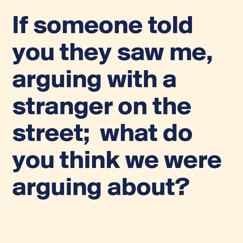 If someone told you they saw me, arguing with a stranger on the street;  what do you think we were arguing about? 