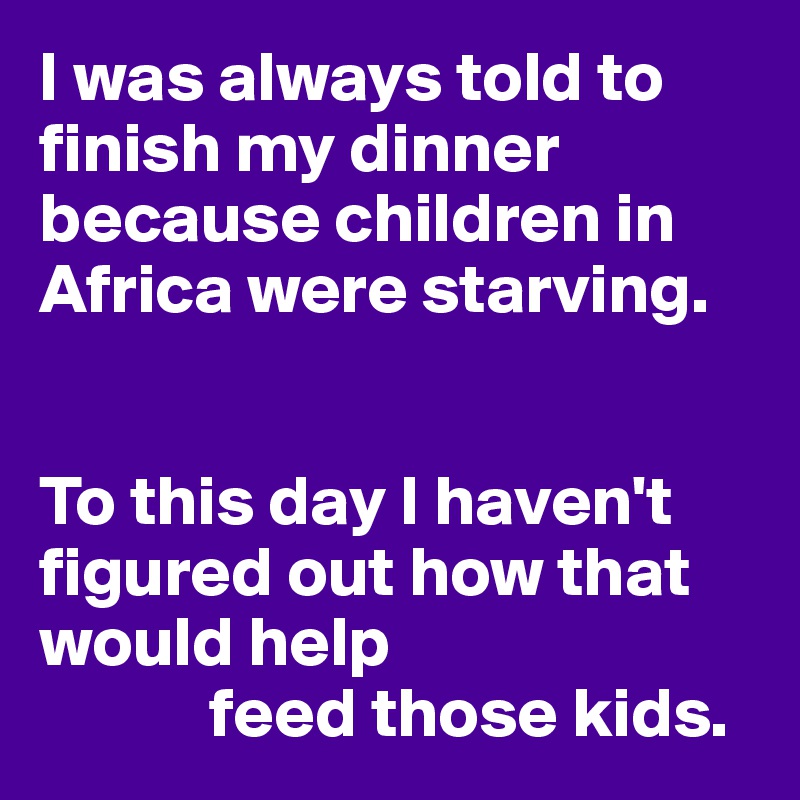 I was always told to finish my dinner because children in Africa were starving.


To this day I haven't figured out how that would help
            feed those kids.