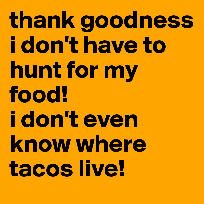 thank goodness i don't have to hunt for my food! 
i don't even know where tacos live!