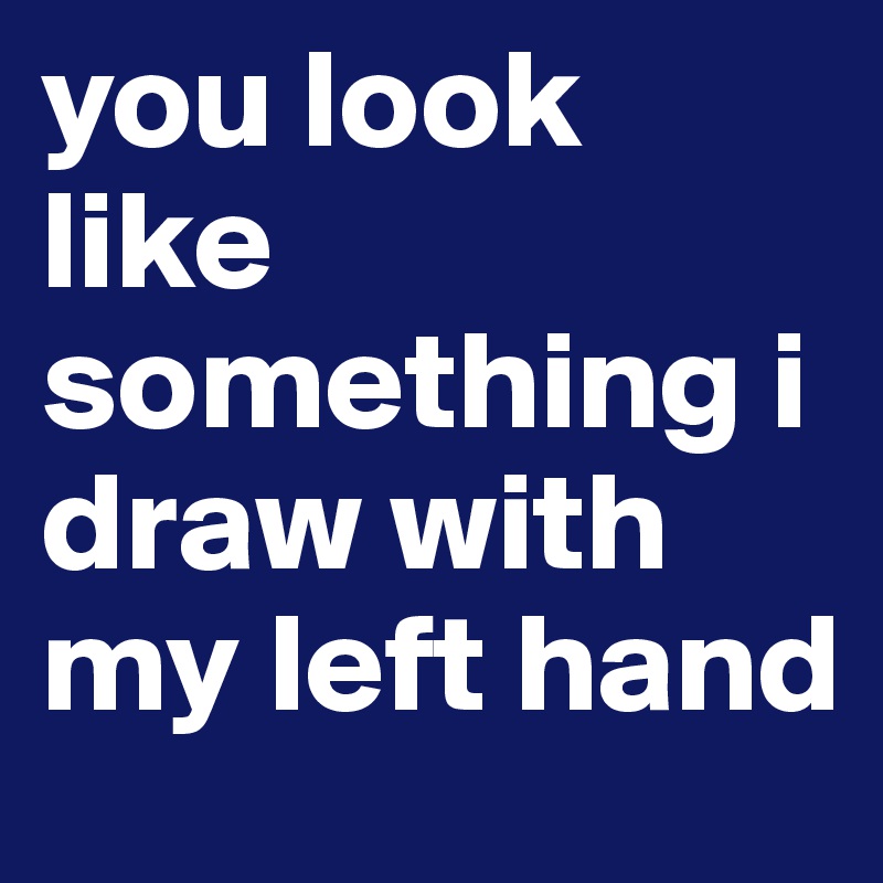 you look like something i draw with my left hand