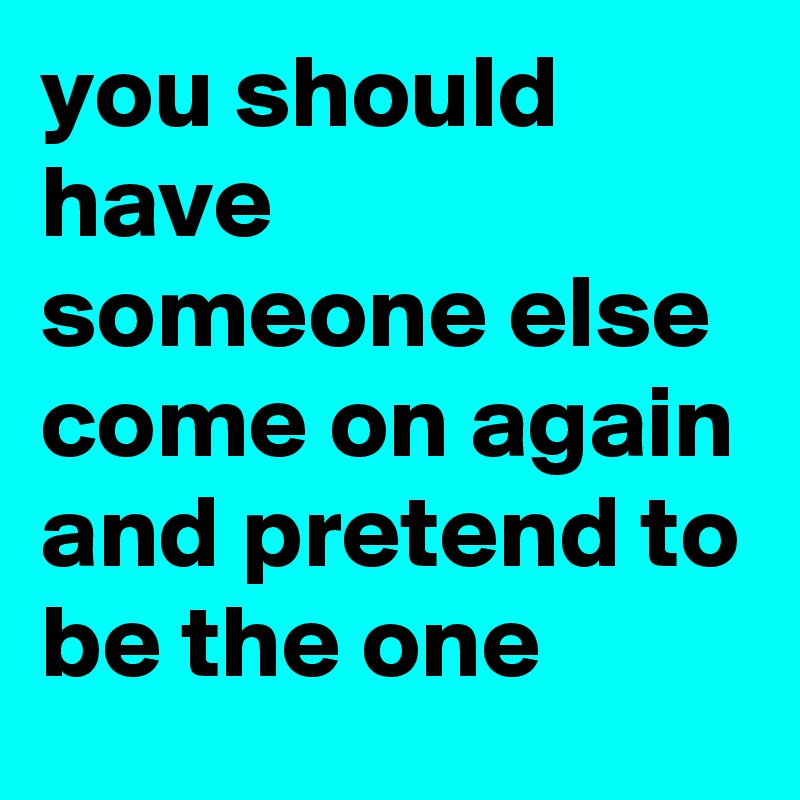 you should have someone else come on again and pretend to be the one