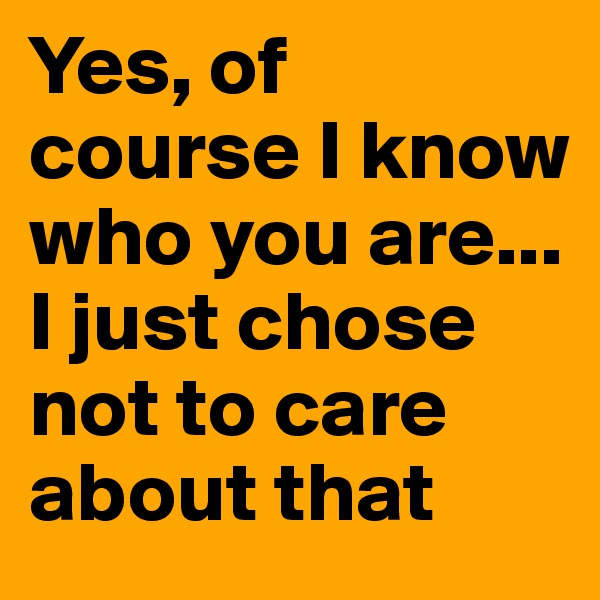 Yes, of course I know who you are... I just chose not to care about that