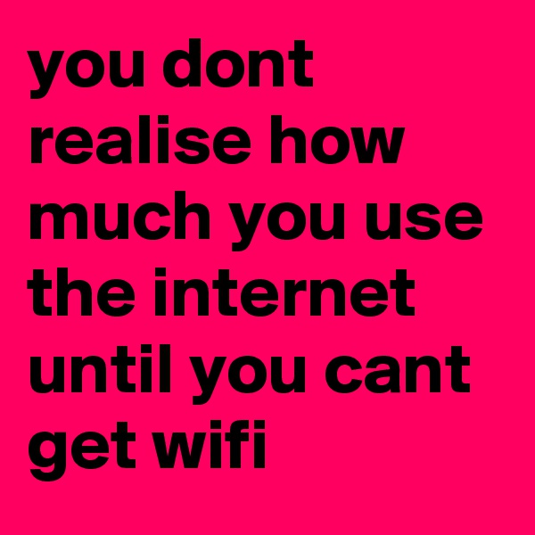 you dont realise how much you use the internet until you cant get wifi