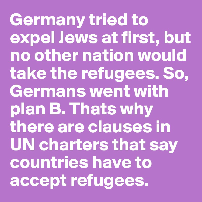 Germany tried to expel Jews at first, but no other nation would take the refugees. So, Germans went with plan B. Thats why there are clauses in UN charters that say countries have to accept refugees.