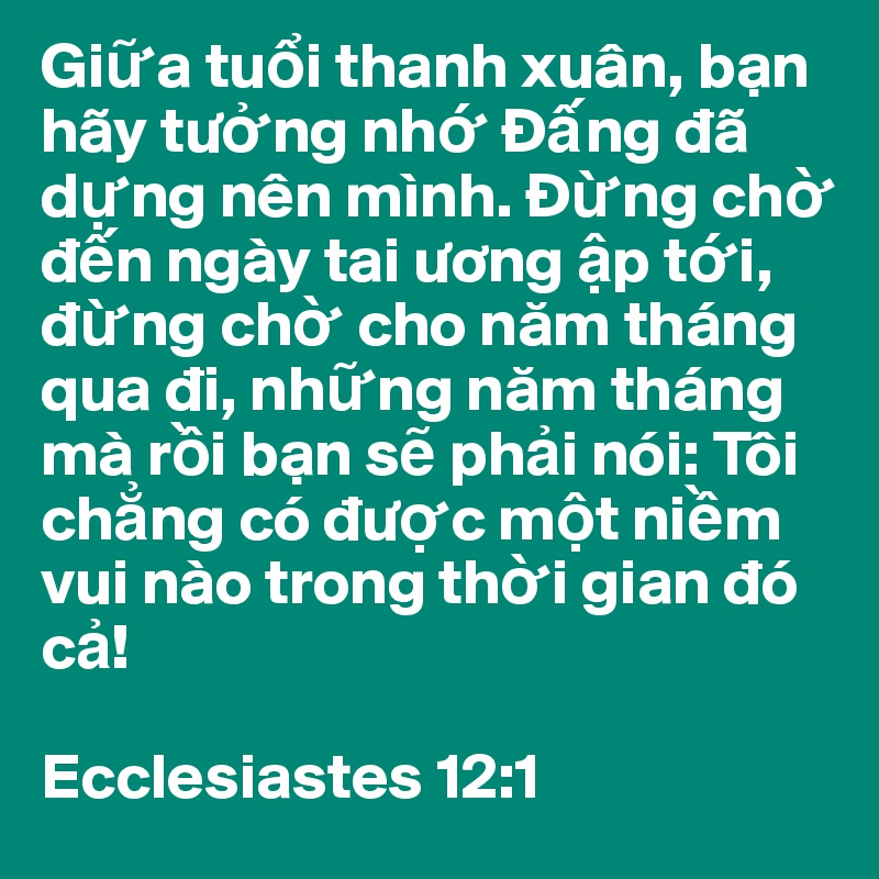 Gi?a tu?i thanh xuân, b?n hãy tu?ng nh? Ð?ng dã d?ng nên mình. Ð?ng ch? d?n ngày tai uong ?p t?i, d?ng ch? cho nam tháng qua di, nh?ng nam tháng mà r?i b?n s? ph?i nói: Tôi ch?ng có du?c m?t ni?m vui nào trong th?i gian dó c?!

Ecclesiastes 12:1