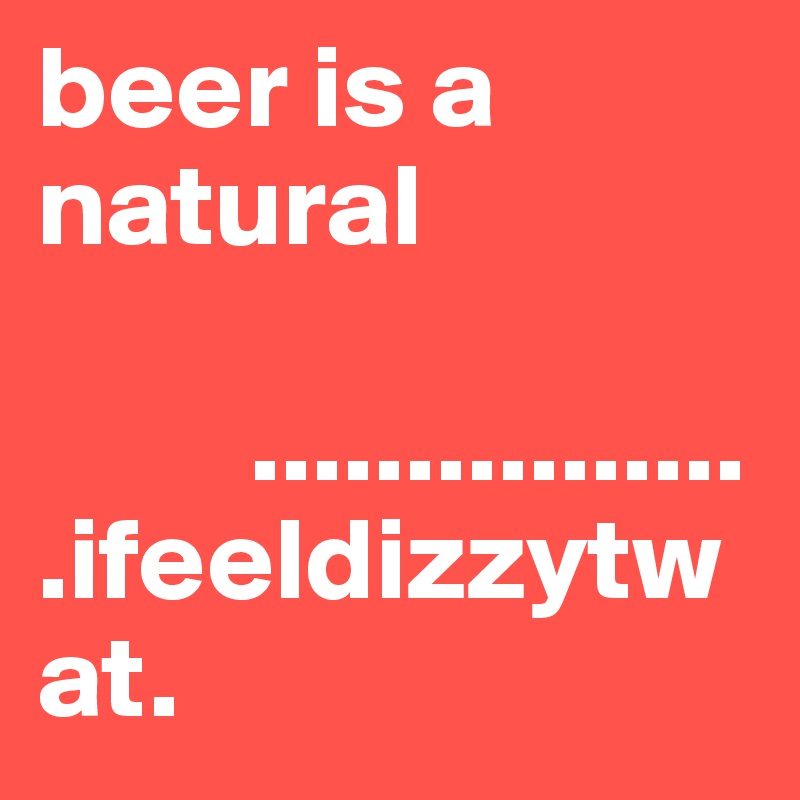 beer is a natural 

         .................ifeeldizzytwat.        