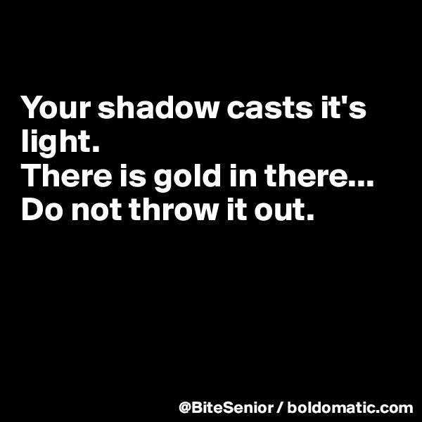 

Your shadow casts it's light. 
There is gold in there...
Do not throw it out. 




