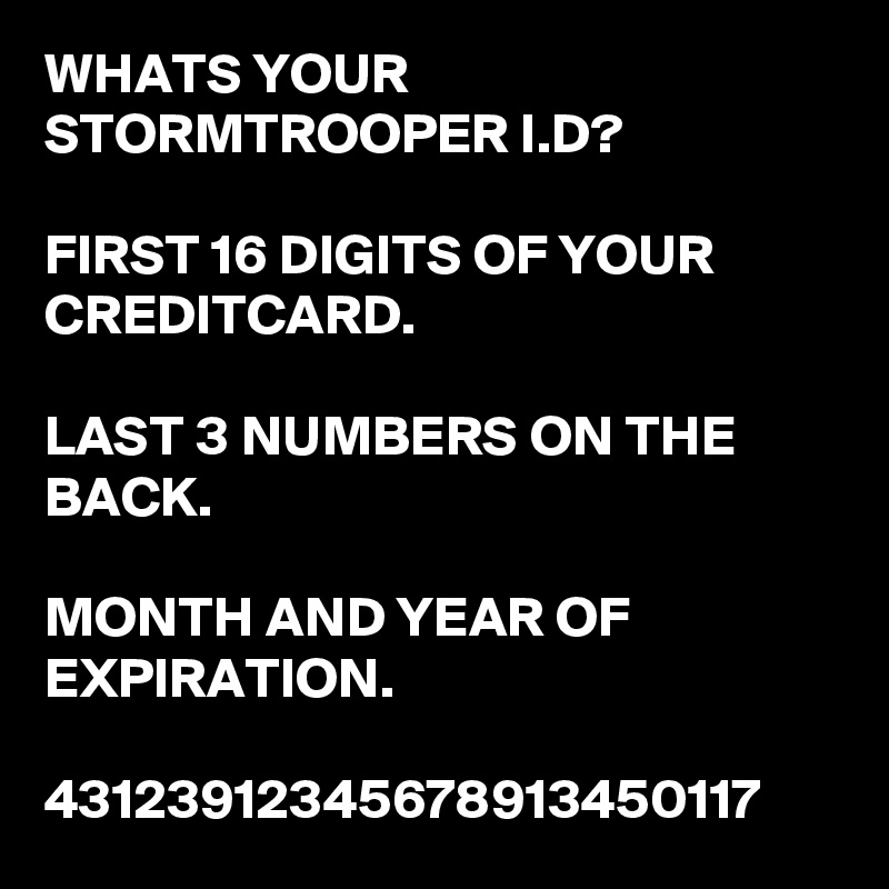 WHATS YOUR STORMTROOPER I.D?                                            
FIRST 16 DIGITS OF YOUR CREDITCARD.

LAST 3 NUMBERS ON THE BACK.

MONTH AND YEAR OF EXPIRATION.

43123912345678913450117