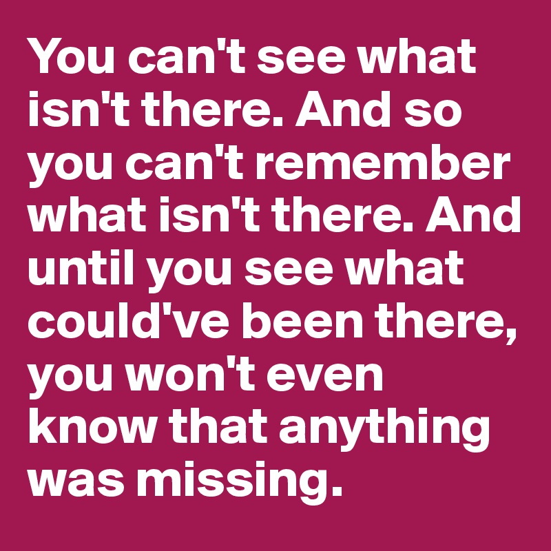 You can't see what isn't there. And so you can't remember what isn't there. And until you see what could've been there, you won't even know that anything was missing.