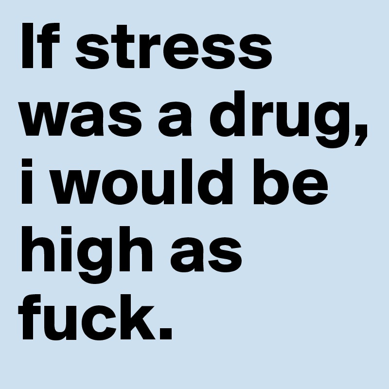 If stress was a drug, i would be high as fuck. 