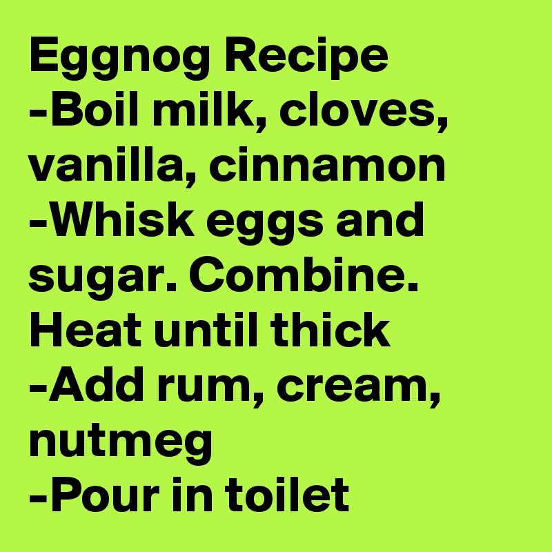 Eggnog Recipe
-Boil milk, cloves, vanilla, cinnamon
-Whisk eggs and sugar. Combine. Heat until thick
-Add rum, cream, nutmeg
-Pour in toilet
