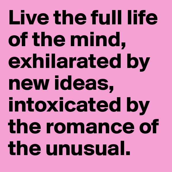 Live the full life of the mind, exhilarated by new ideas, intoxicated by the romance of the unusual.