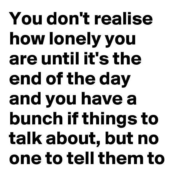 You don't realise how lonely you are until it's the end of the day and you have a bunch if things to talk about, but no one to tell them to