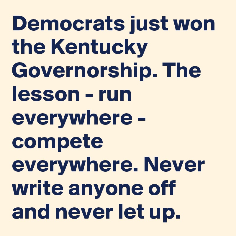Democrats just won the Kentucky Governorship. The lesson - run everywhere - compete everywhere. Never write anyone off and never let up.